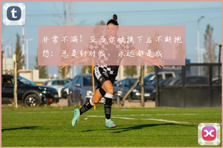 非常不满！亚马尔被换下后不断抱怨：总是针对我，永远都是我