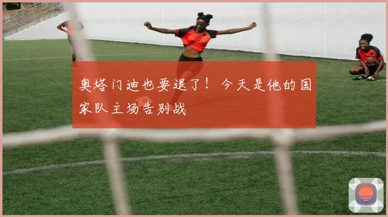 奥塔门迪也要退了！今天是他的国家队主场告别战
