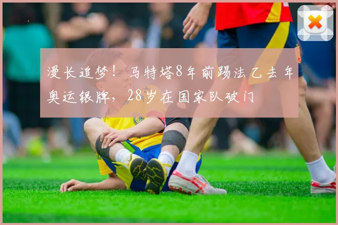 漫长追梦！马特塔8年前踢法乙去年奥运银牌，28岁在国家队破门